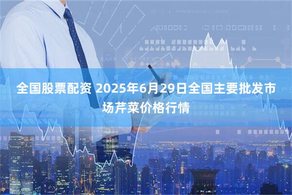 全国股票配资 2025年6月29日全国主要批发市场芹菜价格行情