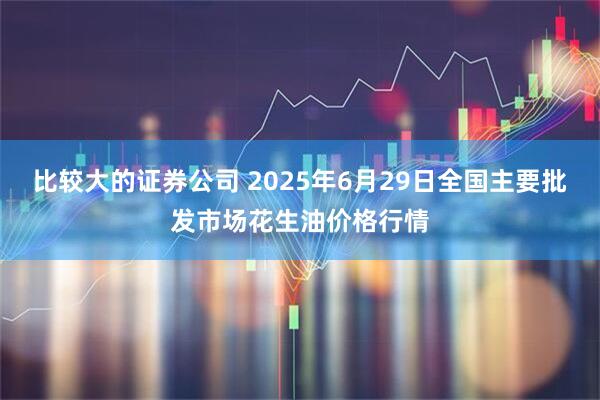 比较大的证券公司 2025年6月29日全国主要批发市场花生油价格行情