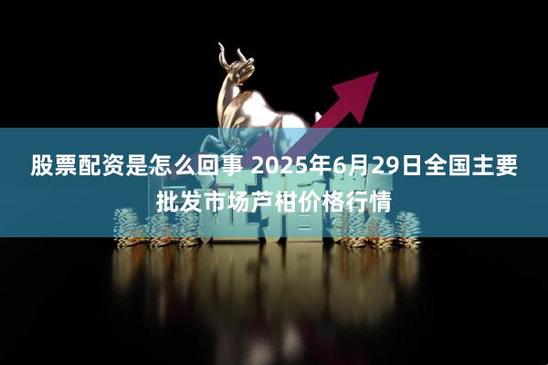 股票配资是怎么回事 2025年6月29日全国主要批发市场芦柑价格行情