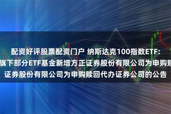配资好评股票配资门户 纳斯达克100指数ETF: 大成基金管理有限公司旗下部分ETF基金新增方正证券股份有限公司为申购赎回代办证券公司的公告