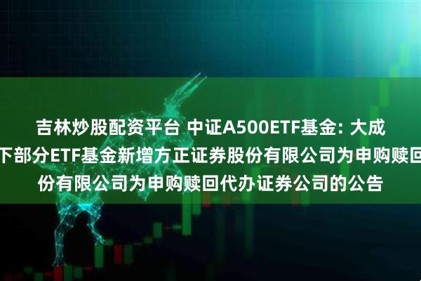 吉林炒股配资平台 中证A500ETF基金: 大成基金管理有限公司旗下部分ETF基金新增方正证券股份有限公司为申购赎回代办证券公司的公告