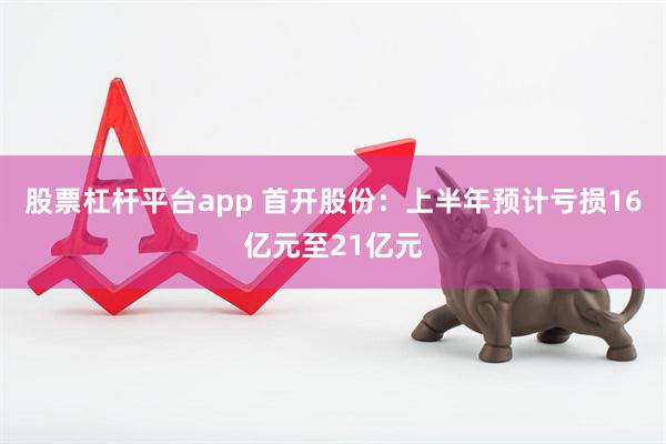 股票杠杆平台app 首开股份：上半年预计亏损16亿元至21亿元