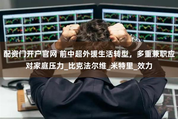 配资门开户官网 前中超外援生活转型，多重兼职应对家庭压力_比克法尔维_米特里_效力