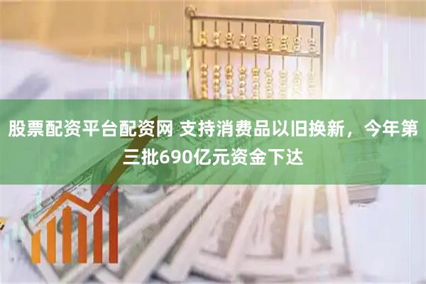 股票配资平台配资网 支持消费品以旧换新，今年第三批690亿元资金下达