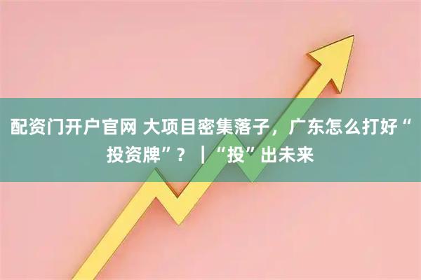 配资门开户官网 大项目密集落子，广东怎么打好“投资牌”？｜“投”出未来