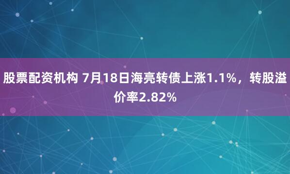 股票配资机构 7月18日海亮转债上涨1.1%，转股溢价率2.82%