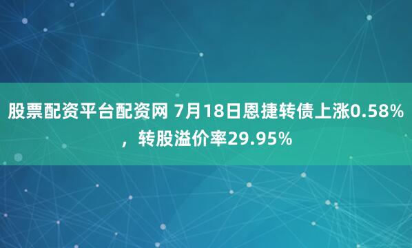股票配资平台配资网 7月18日恩捷转债上涨0.58%，转股溢价率29.95%