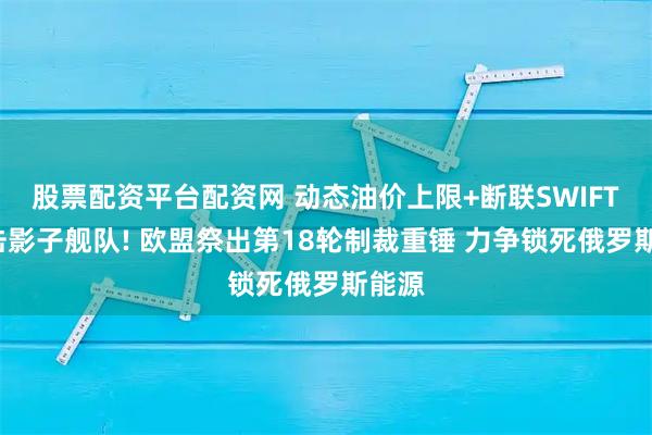 股票配资平台配资网 动态油价上限+断联SWIFT+打击影子舰队! 欧盟祭出第18轮制裁重锤 力争锁死俄罗斯能源