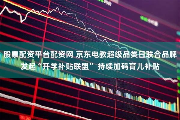 股票配资平台配资网 京东电教超级品类日联合品牌发起“开学补贴联盟” 持续加码育儿补贴