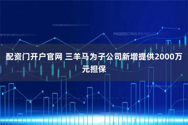 配资门开户官网 三羊马为子公司新增提供2000万元担保